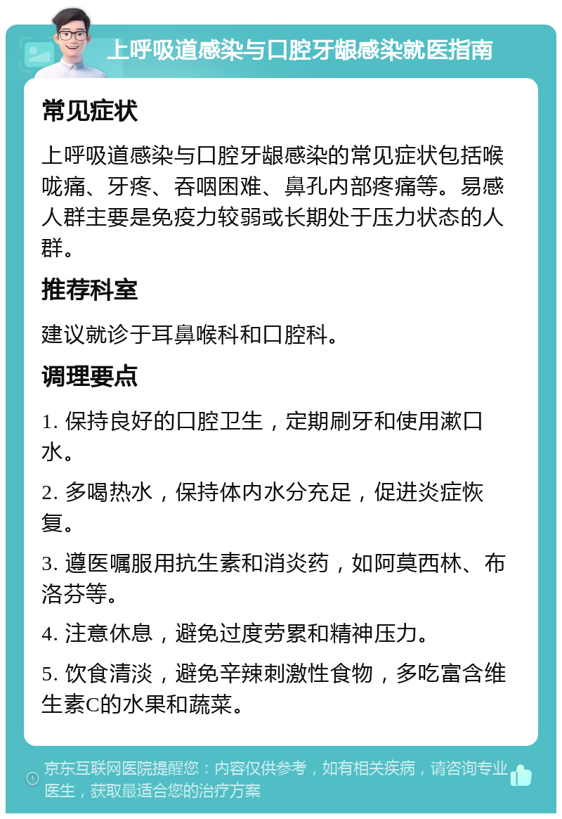 上呼吸道感染与口腔牙龈感染就医指南 常见症状 上呼吸道感染与口腔牙龈感染的常见症状包括喉咙痛、牙疼、吞咽困难、鼻孔内部疼痛等。易感人群主要是免疫力较弱或长期处于压力状态的人群。 推荐科室 建议就诊于耳鼻喉科和口腔科。 调理要点 1. 保持良好的口腔卫生，定期刷牙和使用漱口水。 2. 多喝热水，保持体内水分充足，促进炎症恢复。 3. 遵医嘱服用抗生素和消炎药，如阿莫西林、布洛芬等。 4. 注意休息，避免过度劳累和精神压力。 5. 饮食清淡，避免辛辣刺激性食物，多吃富含维生素C的水果和蔬菜。