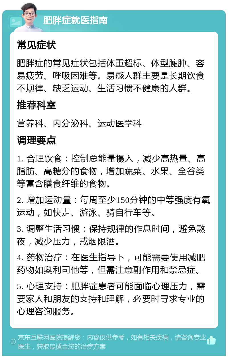 肥胖症就医指南 常见症状 肥胖症的常见症状包括体重超标、体型臃肿、容易疲劳、呼吸困难等。易感人群主要是长期饮食不规律、缺乏运动、生活习惯不健康的人群。 推荐科室 营养科、内分泌科、运动医学科 调理要点 1. 合理饮食：控制总能量摄入，减少高热量、高脂肪、高糖分的食物，增加蔬菜、水果、全谷类等富含膳食纤维的食物。 2. 增加运动量：每周至少150分钟的中等强度有氧运动，如快走、游泳、骑自行车等。 3. 调整生活习惯：保持规律的作息时间，避免熬夜，减少压力，戒烟限酒。 4. 药物治疗：在医生指导下，可能需要使用减肥药物如奥利司他等，但需注意副作用和禁忌症。 5. 心理支持：肥胖症患者可能面临心理压力，需要家人和朋友的支持和理解，必要时寻求专业的心理咨询服务。