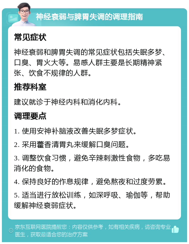 神经衰弱与脾胃失调的调理指南 常见症状 神经衰弱和脾胃失调的常见症状包括失眠多梦、口臭、胃火大等。易感人群主要是长期精神紧张、饮食不规律的人群。 推荐科室 建议就诊于神经内科和消化内科。 调理要点 1. 使用安神补脑液改善失眠多梦症状。 2. 采用藿香清胃丸来缓解口臭问题。 3. 调整饮食习惯，避免辛辣刺激性食物，多吃易消化的食物。 4. 保持良好的作息规律，避免熬夜和过度劳累。 5. 适当进行放松训练，如深呼吸、瑜伽等，帮助缓解神经衰弱症状。