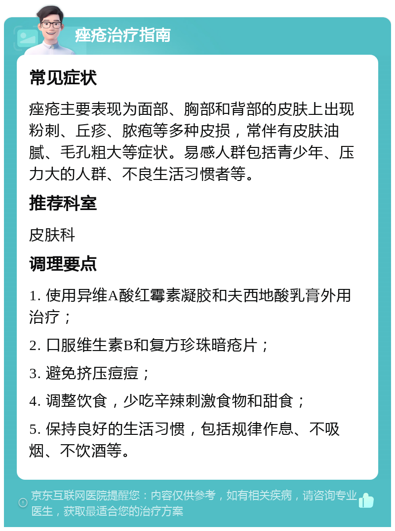 痤疮治疗指南 常见症状 痤疮主要表现为面部、胸部和背部的皮肤上出现粉刺、丘疹、脓疱等多种皮损，常伴有皮肤油腻、毛孔粗大等症状。易感人群包括青少年、压力大的人群、不良生活习惯者等。 推荐科室 皮肤科 调理要点 1. 使用异维A酸红霉素凝胶和夫西地酸乳膏外用治疗； 2. 口服维生素B和复方珍珠暗疮片； 3. 避免挤压痘痘； 4. 调整饮食，少吃辛辣刺激食物和甜食； 5. 保持良好的生活习惯，包括规律作息、不吸烟、不饮酒等。