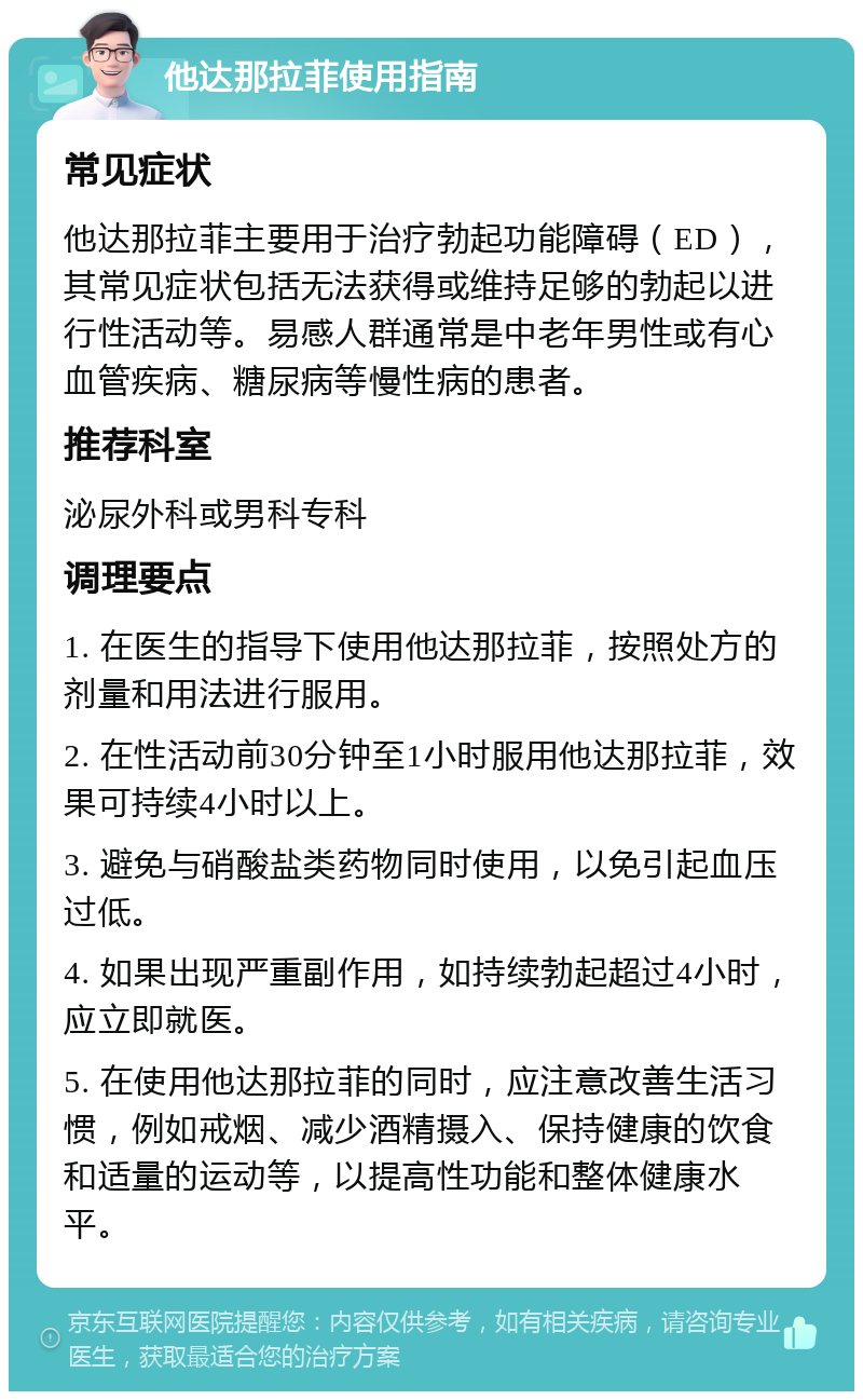 他达那拉菲使用指南 常见症状 他达那拉菲主要用于治疗勃起功能障碍（ED），其常见症状包括无法获得或维持足够的勃起以进行性活动等。易感人群通常是中老年男性或有心血管疾病、糖尿病等慢性病的患者。 推荐科室 泌尿外科或男科专科 调理要点 1. 在医生的指导下使用他达那拉菲，按照处方的剂量和用法进行服用。 2. 在性活动前30分钟至1小时服用他达那拉菲，效果可持续4小时以上。 3. 避免与硝酸盐类药物同时使用，以免引起血压过低。 4. 如果出现严重副作用，如持续勃起超过4小时，应立即就医。 5. 在使用他达那拉菲的同时，应注意改善生活习惯，例如戒烟、减少酒精摄入、保持健康的饮食和适量的运动等，以提高性功能和整体健康水平。