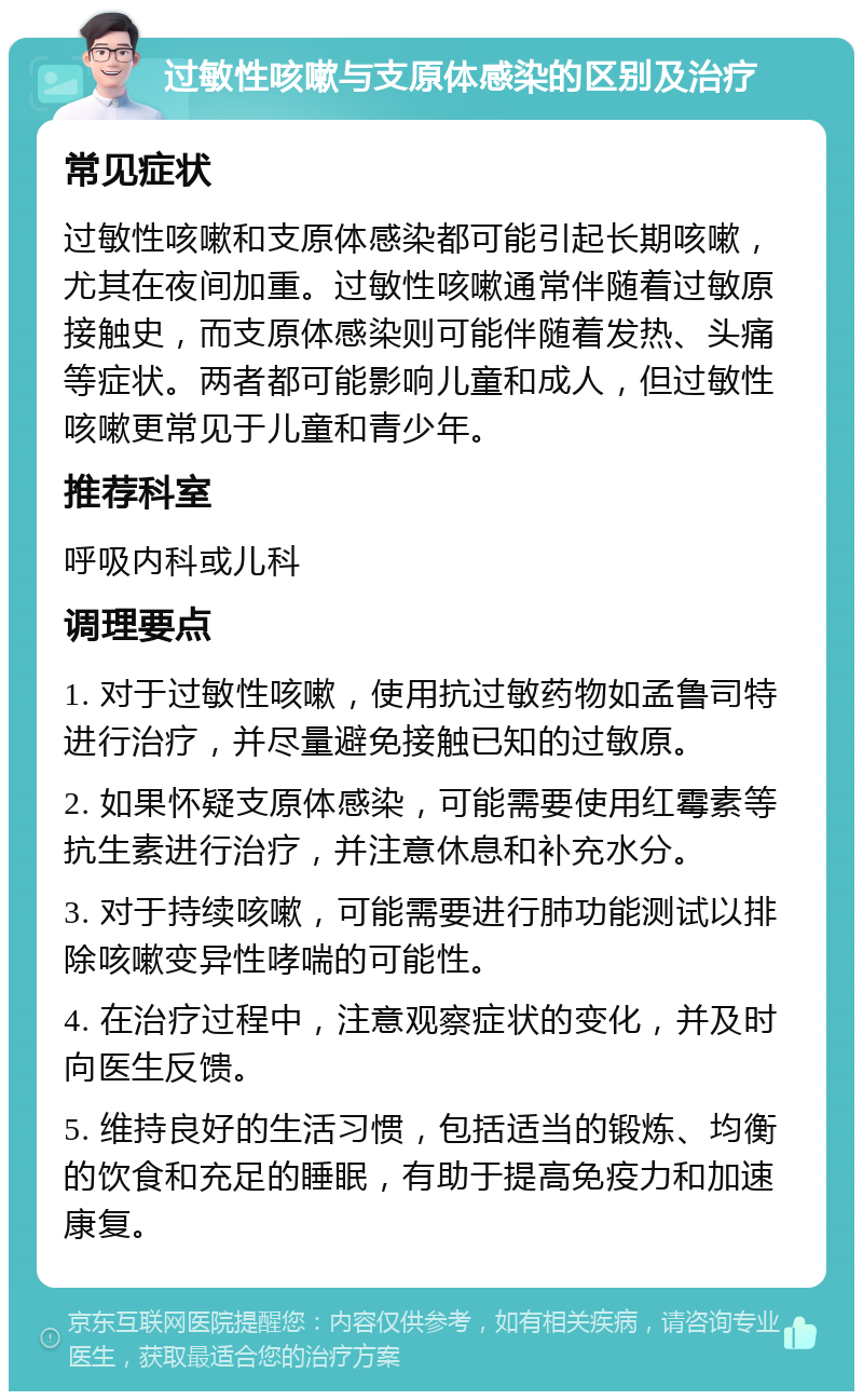 过敏性咳嗽与支原体感染的区别及治疗 常见症状 过敏性咳嗽和支原体感染都可能引起长期咳嗽，尤其在夜间加重。过敏性咳嗽通常伴随着过敏原接触史，而支原体感染则可能伴随着发热、头痛等症状。两者都可能影响儿童和成人，但过敏性咳嗽更常见于儿童和青少年。 推荐科室 呼吸内科或儿科 调理要点 1. 对于过敏性咳嗽，使用抗过敏药物如孟鲁司特进行治疗，并尽量避免接触已知的过敏原。 2. 如果怀疑支原体感染，可能需要使用红霉素等抗生素进行治疗，并注意休息和补充水分。 3. 对于持续咳嗽，可能需要进行肺功能测试以排除咳嗽变异性哮喘的可能性。 4. 在治疗过程中，注意观察症状的变化，并及时向医生反馈。 5. 维持良好的生活习惯，包括适当的锻炼、均衡的饮食和充足的睡眠，有助于提高免疫力和加速康复。