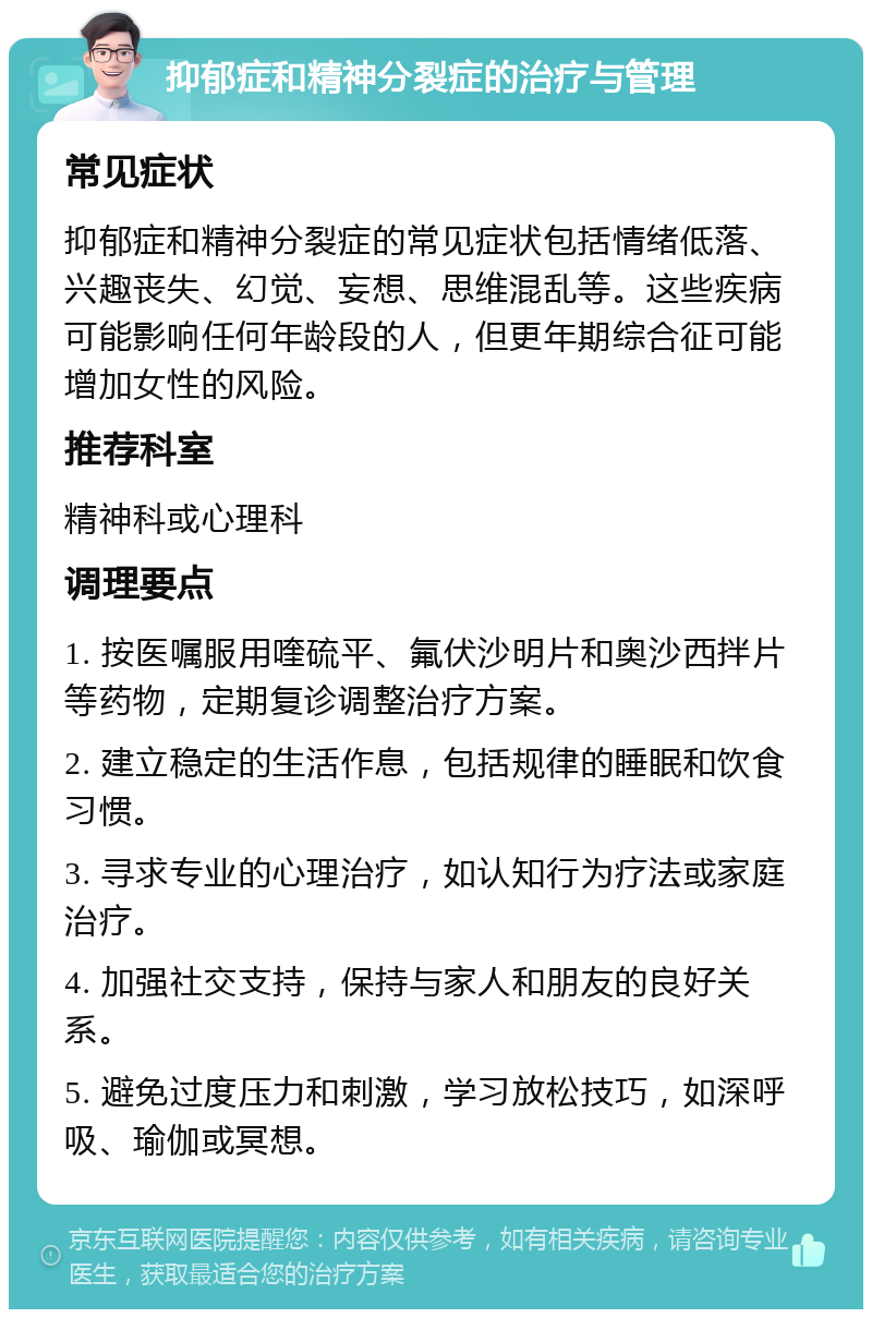 抑郁症和精神分裂症的治疗与管理 常见症状 抑郁症和精神分裂症的常见症状包括情绪低落、兴趣丧失、幻觉、妄想、思维混乱等。这些疾病可能影响任何年龄段的人，但更年期综合征可能增加女性的风险。 推荐科室 精神科或心理科 调理要点 1. 按医嘱服用喹硫平、氟伏沙明片和奥沙西拌片等药物，定期复诊调整治疗方案。 2. 建立稳定的生活作息，包括规律的睡眠和饮食习惯。 3. 寻求专业的心理治疗，如认知行为疗法或家庭治疗。 4. 加强社交支持，保持与家人和朋友的良好关系。 5. 避免过度压力和刺激，学习放松技巧，如深呼吸、瑜伽或冥想。