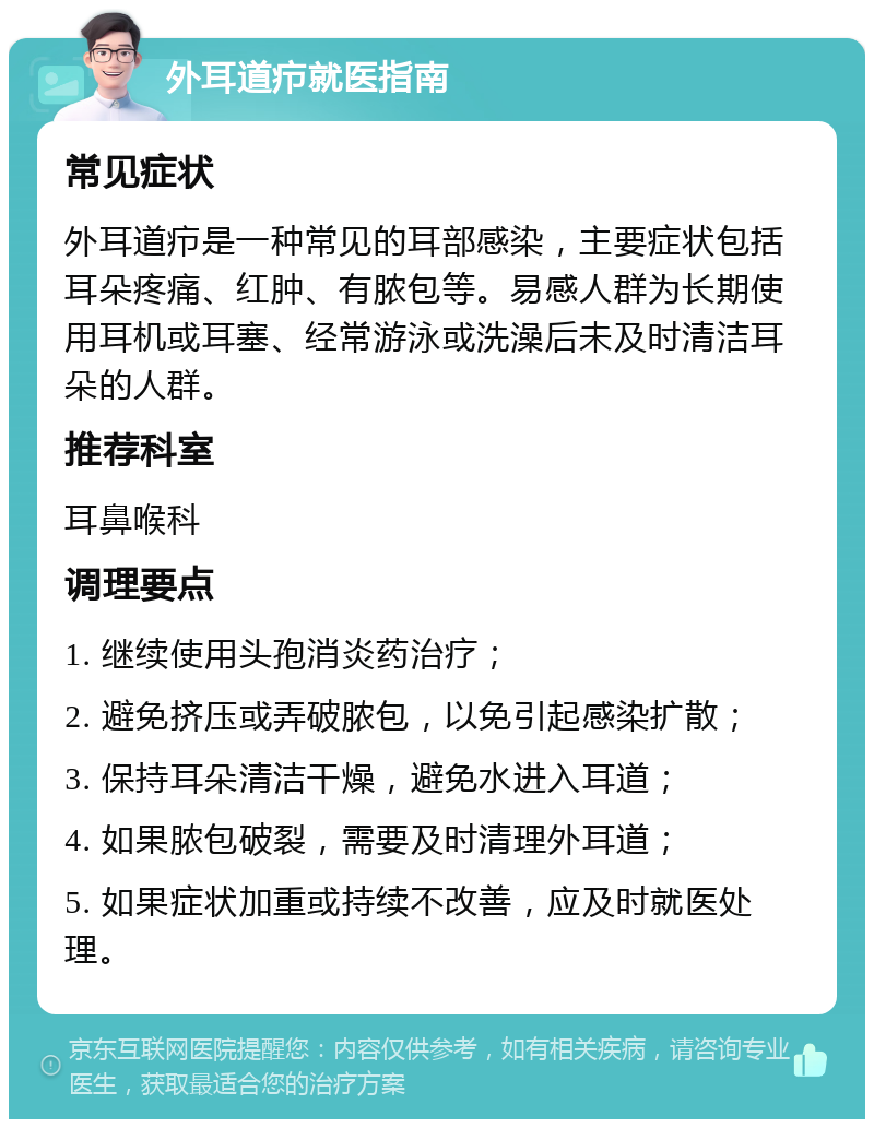 外耳道疖就医指南 常见症状 外耳道疖是一种常见的耳部感染，主要症状包括耳朵疼痛、红肿、有脓包等。易感人群为长期使用耳机或耳塞、经常游泳或洗澡后未及时清洁耳朵的人群。 推荐科室 耳鼻喉科 调理要点 1. 继续使用头孢消炎药治疗； 2. 避免挤压或弄破脓包，以免引起感染扩散； 3. 保持耳朵清洁干燥，避免水进入耳道； 4. 如果脓包破裂，需要及时清理外耳道； 5. 如果症状加重或持续不改善，应及时就医处理。