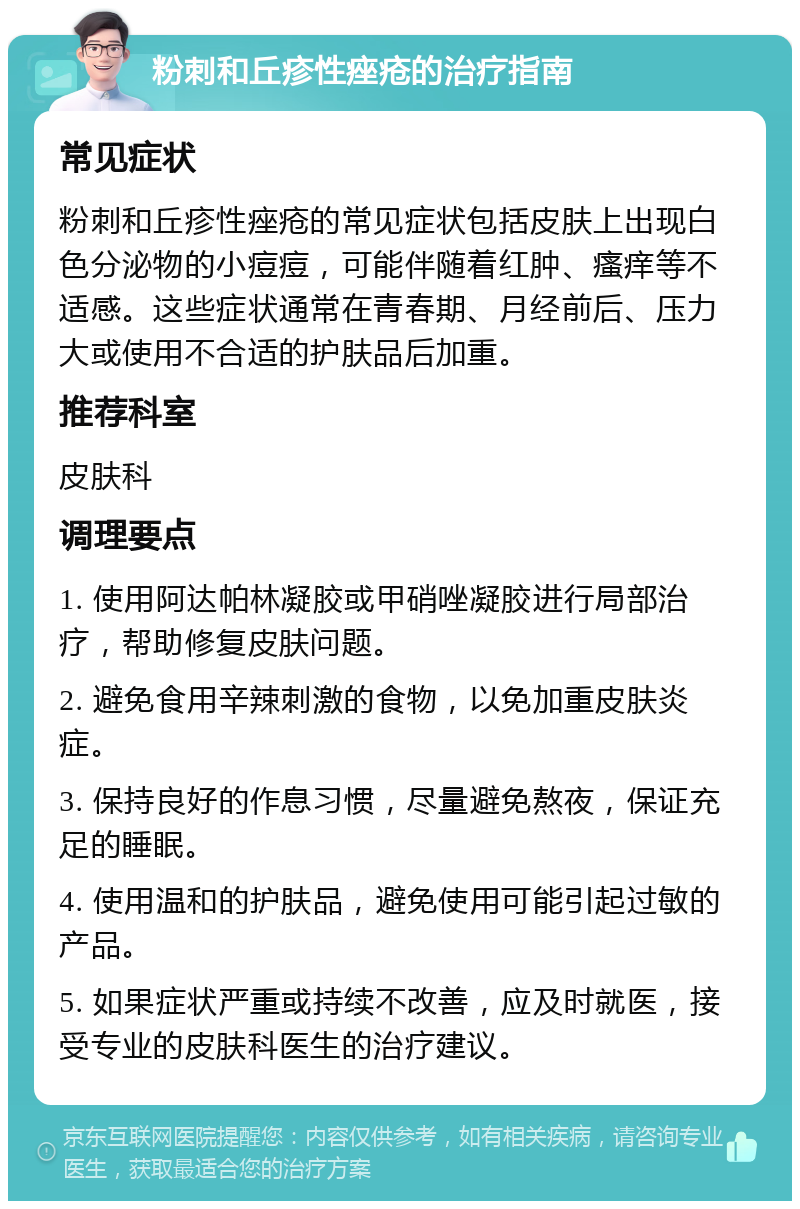 粉刺和丘疹性痤疮的治疗指南 常见症状 粉刺和丘疹性痤疮的常见症状包括皮肤上出现白色分泌物的小痘痘，可能伴随着红肿、瘙痒等不适感。这些症状通常在青春期、月经前后、压力大或使用不合适的护肤品后加重。 推荐科室 皮肤科 调理要点 1. 使用阿达帕林凝胶或甲硝唑凝胶进行局部治疗，帮助修复皮肤问题。 2. 避免食用辛辣刺激的食物，以免加重皮肤炎症。 3. 保持良好的作息习惯，尽量避免熬夜，保证充足的睡眠。 4. 使用温和的护肤品，避免使用可能引起过敏的产品。 5. 如果症状严重或持续不改善，应及时就医，接受专业的皮肤科医生的治疗建议。