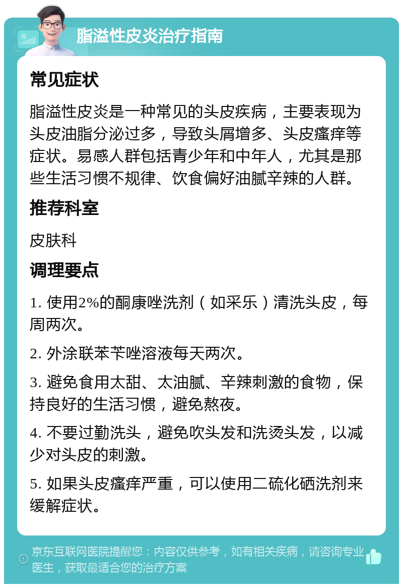 脂溢性皮炎治疗指南 常见症状 脂溢性皮炎是一种常见的头皮疾病，主要表现为头皮油脂分泌过多，导致头屑增多、头皮瘙痒等症状。易感人群包括青少年和中年人，尤其是那些生活习惯不规律、饮食偏好油腻辛辣的人群。 推荐科室 皮肤科 调理要点 1. 使用2%的酮康唑洗剂（如采乐）清洗头皮，每周两次。 2. 外涂联苯苄唑溶液每天两次。 3. 避免食用太甜、太油腻、辛辣刺激的食物，保持良好的生活习惯，避免熬夜。 4. 不要过勤洗头，避免吹头发和洗烫头发，以减少对头皮的刺激。 5. 如果头皮瘙痒严重，可以使用二硫化硒洗剂来缓解症状。