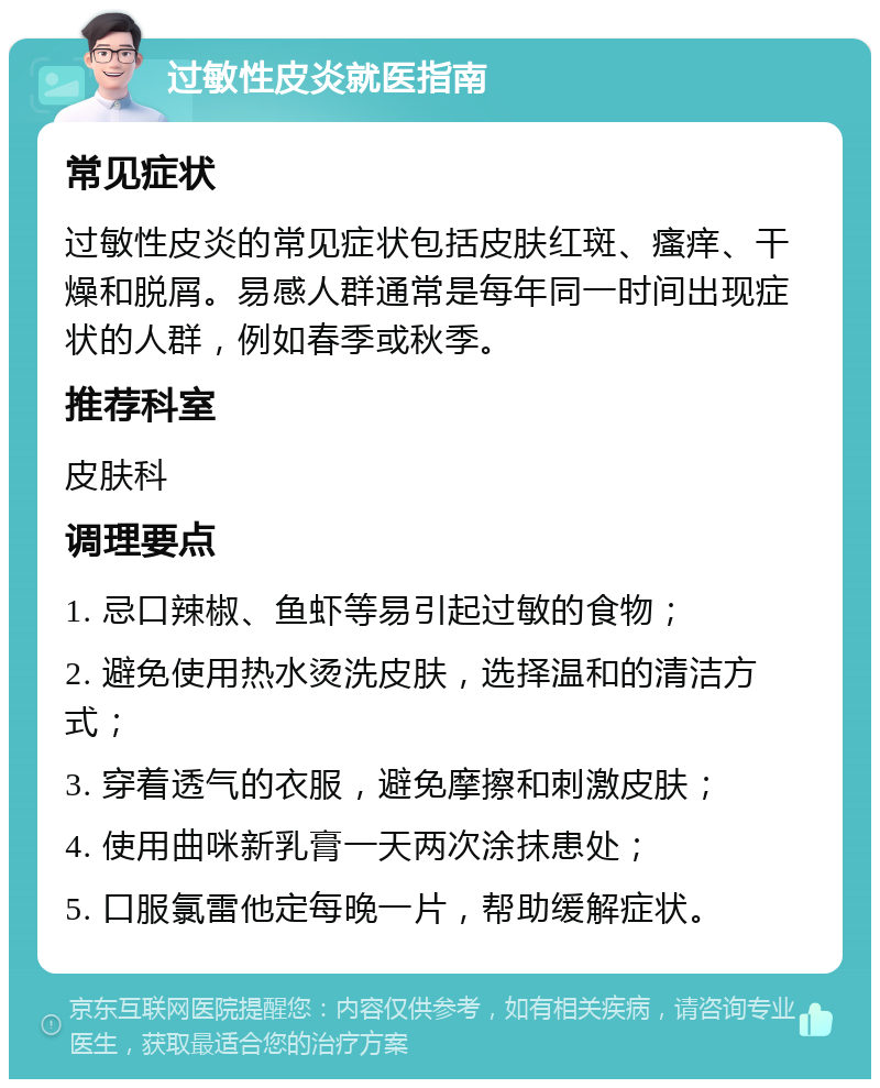 过敏性皮炎就医指南 常见症状 过敏性皮炎的常见症状包括皮肤红斑、瘙痒、干燥和脱屑。易感人群通常是每年同一时间出现症状的人群，例如春季或秋季。 推荐科室 皮肤科 调理要点 1. 忌口辣椒、鱼虾等易引起过敏的食物； 2. 避免使用热水烫洗皮肤，选择温和的清洁方式； 3. 穿着透气的衣服，避免摩擦和刺激皮肤； 4. 使用曲咪新乳膏一天两次涂抹患处； 5. 口服氯雷他定每晚一片，帮助缓解症状。