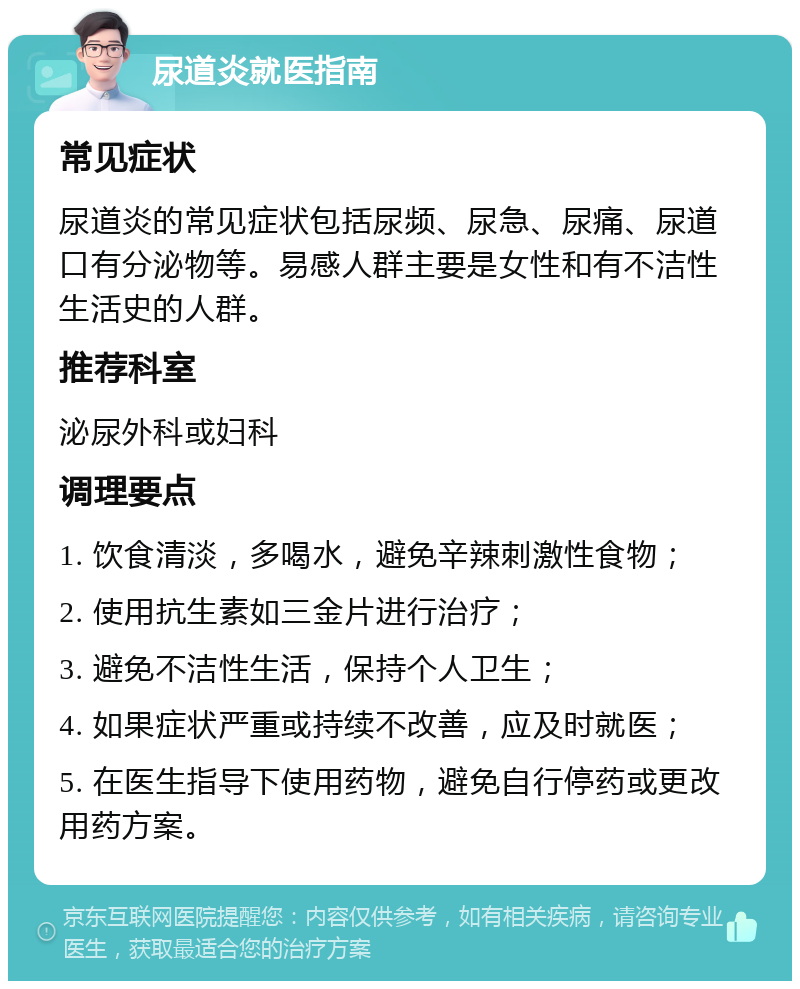 尿道炎就医指南 常见症状 尿道炎的常见症状包括尿频、尿急、尿痛、尿道口有分泌物等。易感人群主要是女性和有不洁性生活史的人群。 推荐科室 泌尿外科或妇科 调理要点 1. 饮食清淡，多喝水，避免辛辣刺激性食物； 2. 使用抗生素如三金片进行治疗； 3. 避免不洁性生活，保持个人卫生； 4. 如果症状严重或持续不改善，应及时就医； 5. 在医生指导下使用药物，避免自行停药或更改用药方案。