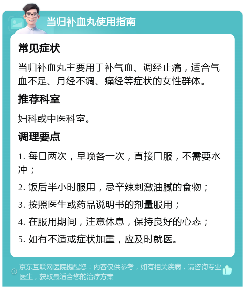 当归补血丸使用指南 常见症状 当归补血丸主要用于补气血、调经止痛，适合气血不足、月经不调、痛经等症状的女性群体。 推荐科室 妇科或中医科室。 调理要点 1. 每日两次，早晚各一次，直接口服，不需要水冲； 2. 饭后半小时服用，忌辛辣刺激油腻的食物； 3. 按照医生或药品说明书的剂量服用； 4. 在服用期间，注意休息，保持良好的心态； 5. 如有不适或症状加重，应及时就医。