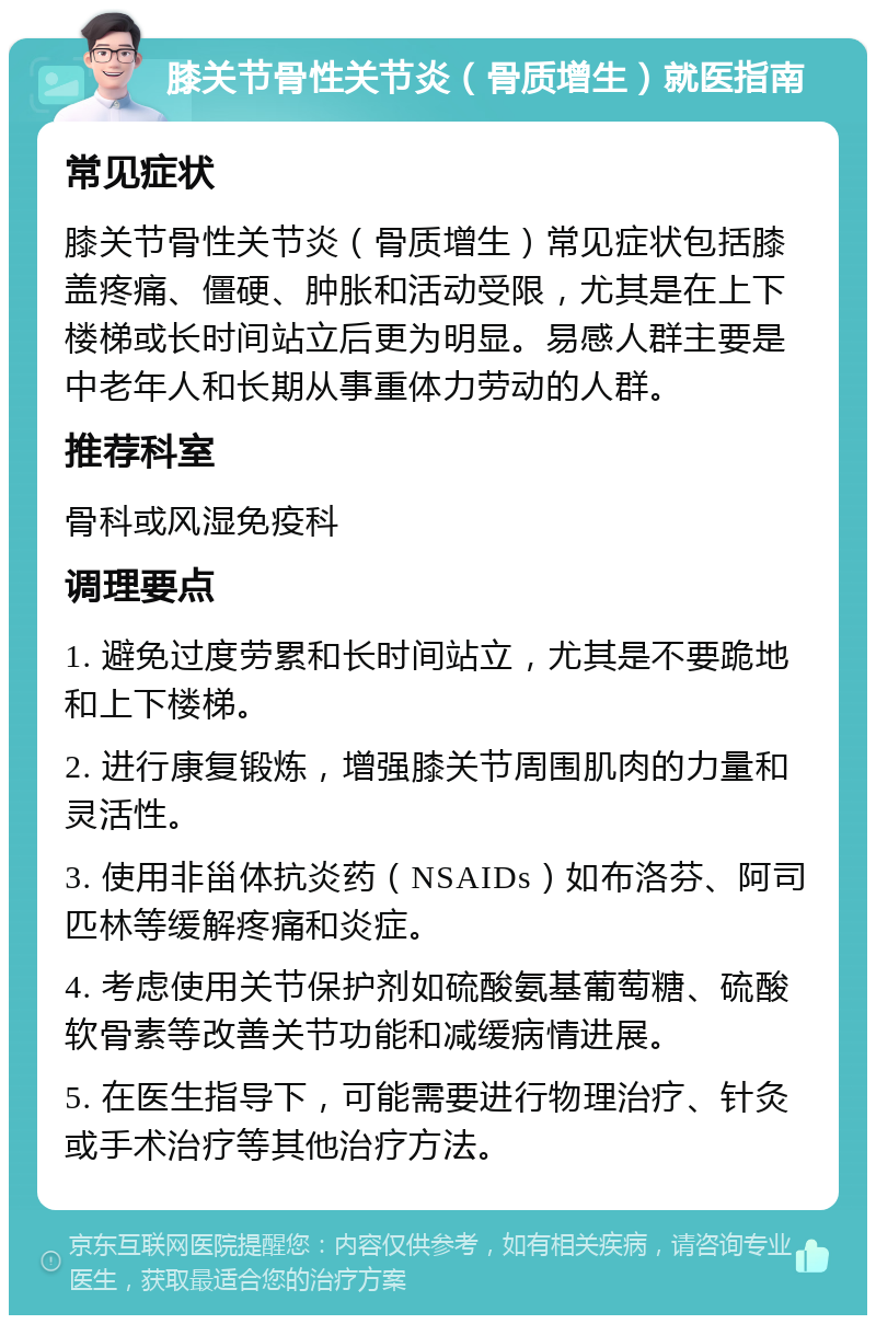 膝关节骨性关节炎（骨质增生）就医指南 常见症状 膝关节骨性关节炎（骨质增生）常见症状包括膝盖疼痛、僵硬、肿胀和活动受限，尤其是在上下楼梯或长时间站立后更为明显。易感人群主要是中老年人和长期从事重体力劳动的人群。 推荐科室 骨科或风湿免疫科 调理要点 1. 避免过度劳累和长时间站立，尤其是不要跪地和上下楼梯。 2. 进行康复锻炼，增强膝关节周围肌肉的力量和灵活性。 3. 使用非甾体抗炎药（NSAIDs）如布洛芬、阿司匹林等缓解疼痛和炎症。 4. 考虑使用关节保护剂如硫酸氨基葡萄糖、硫酸软骨素等改善关节功能和减缓病情进展。 5. 在医生指导下，可能需要进行物理治疗、针灸或手术治疗等其他治疗方法。