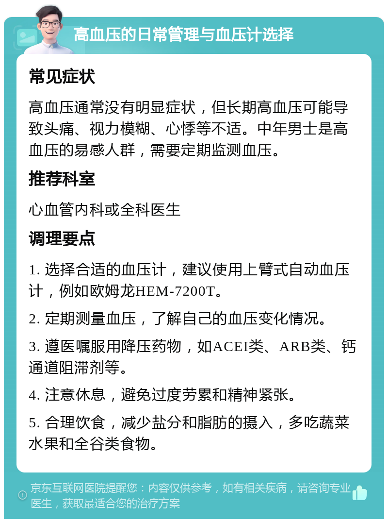 高血压的日常管理与血压计选择 常见症状 高血压通常没有明显症状，但长期高血压可能导致头痛、视力模糊、心悸等不适。中年男士是高血压的易感人群，需要定期监测血压。 推荐科室 心血管内科或全科医生 调理要点 1. 选择合适的血压计，建议使用上臂式自动血压计，例如欧姆龙HEM-7200T。 2. 定期测量血压，了解自己的血压变化情况。 3. 遵医嘱服用降压药物，如ACEI类、ARB类、钙通道阻滞剂等。 4. 注意休息，避免过度劳累和精神紧张。 5. 合理饮食，减少盐分和脂肪的摄入，多吃蔬菜水果和全谷类食物。