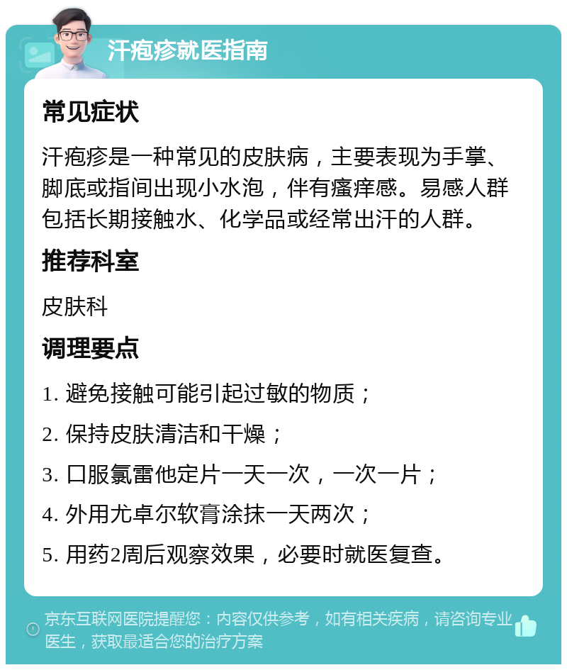 汗疱疹就医指南 常见症状 汗疱疹是一种常见的皮肤病，主要表现为手掌、脚底或指间出现小水泡，伴有瘙痒感。易感人群包括长期接触水、化学品或经常出汗的人群。 推荐科室 皮肤科 调理要点 1. 避免接触可能引起过敏的物质； 2. 保持皮肤清洁和干燥； 3. 口服氯雷他定片一天一次，一次一片； 4. 外用尤卓尔软膏涂抹一天两次； 5. 用药2周后观察效果，必要时就医复查。