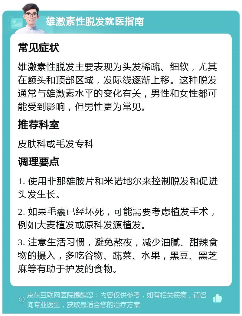 雄激素性脱发就医指南 常见症状 雄激素性脱发主要表现为头发稀疏、细软，尤其在额头和顶部区域，发际线逐渐上移。这种脱发通常与雄激素水平的变化有关，男性和女性都可能受到影响，但男性更为常见。 推荐科室 皮肤科或毛发专科 调理要点 1. 使用非那雄胺片和米诺地尔来控制脱发和促进头发生长。 2. 如果毛囊已经坏死，可能需要考虑植发手术，例如大麦植发或原科发源植发。 3. 注意生活习惯，避免熬夜，减少油腻、甜辣食物的摄入，多吃谷物、蔬菜、水果，黑豆、黑芝麻等有助于护发的食物。