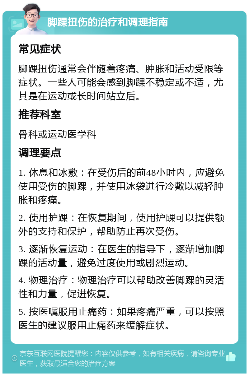 脚踝扭伤的治疗和调理指南 常见症状 脚踝扭伤通常会伴随着疼痛、肿胀和活动受限等症状。一些人可能会感到脚踝不稳定或不适，尤其是在运动或长时间站立后。 推荐科室 骨科或运动医学科 调理要点 1. 休息和冰敷：在受伤后的前48小时内，应避免使用受伤的脚踝，并使用冰袋进行冷敷以减轻肿胀和疼痛。 2. 使用护踝：在恢复期间，使用护踝可以提供额外的支持和保护，帮助防止再次受伤。 3. 逐渐恢复运动：在医生的指导下，逐渐增加脚踝的活动量，避免过度使用或剧烈运动。 4. 物理治疗：物理治疗可以帮助改善脚踝的灵活性和力量，促进恢复。 5. 按医嘱服用止痛药：如果疼痛严重，可以按照医生的建议服用止痛药来缓解症状。