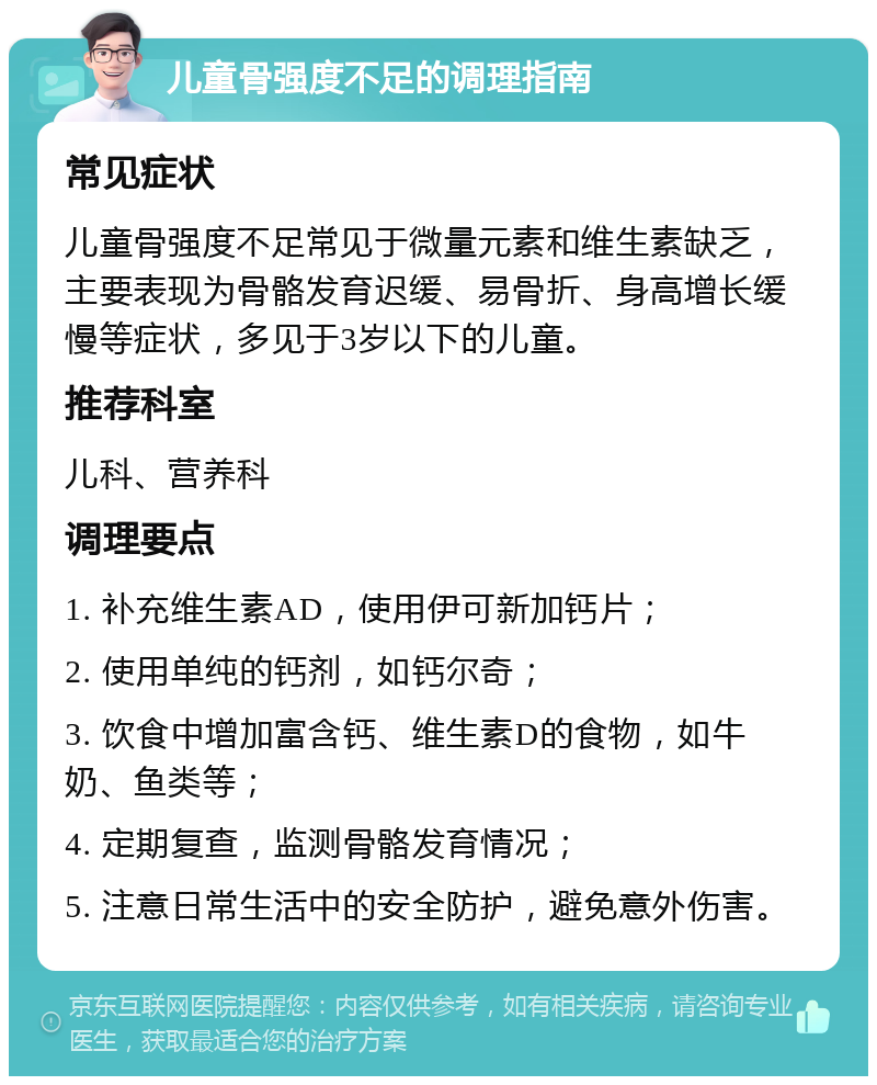 儿童骨强度不足的调理指南 常见症状 儿童骨强度不足常见于微量元素和维生素缺乏，主要表现为骨骼发育迟缓、易骨折、身高增长缓慢等症状，多见于3岁以下的儿童。 推荐科室 儿科、营养科 调理要点 1. 补充维生素AD，使用伊可新加钙片； 2. 使用单纯的钙剂，如钙尔奇； 3. 饮食中增加富含钙、维生素D的食物，如牛奶、鱼类等； 4. 定期复查，监测骨骼发育情况； 5. 注意日常生活中的安全防护，避免意外伤害。