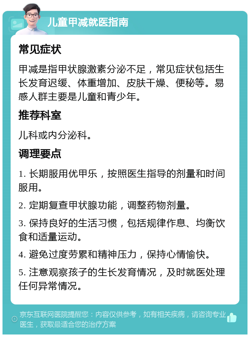 儿童甲减就医指南 常见症状 甲减是指甲状腺激素分泌不足，常见症状包括生长发育迟缓、体重增加、皮肤干燥、便秘等。易感人群主要是儿童和青少年。 推荐科室 儿科或内分泌科。 调理要点 1. 长期服用优甲乐，按照医生指导的剂量和时间服用。 2. 定期复查甲状腺功能，调整药物剂量。 3. 保持良好的生活习惯，包括规律作息、均衡饮食和适量运动。 4. 避免过度劳累和精神压力，保持心情愉快。 5. 注意观察孩子的生长发育情况，及时就医处理任何异常情况。