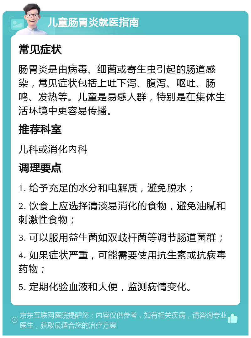 儿童肠胃炎就医指南 常见症状 肠胃炎是由病毒、细菌或寄生虫引起的肠道感染，常见症状包括上吐下泻、腹泻、呕吐、肠鸣、发热等。儿童是易感人群，特别是在集体生活环境中更容易传播。 推荐科室 儿科或消化内科 调理要点 1. 给予充足的水分和电解质，避免脱水； 2. 饮食上应选择清淡易消化的食物，避免油腻和刺激性食物； 3. 可以服用益生菌如双歧杆菌等调节肠道菌群； 4. 如果症状严重，可能需要使用抗生素或抗病毒药物； 5. 定期化验血液和大便，监测病情变化。