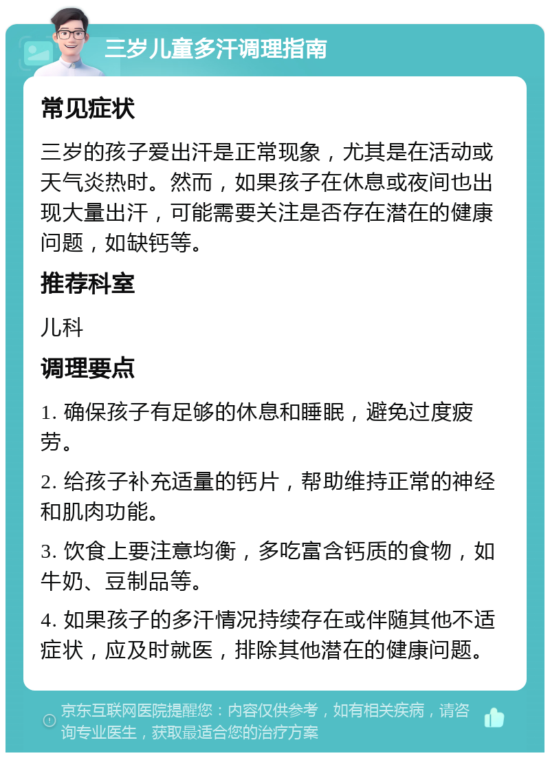 三岁儿童多汗调理指南 常见症状 三岁的孩子爱出汗是正常现象，尤其是在活动或天气炎热时。然而，如果孩子在休息或夜间也出现大量出汗，可能需要关注是否存在潜在的健康问题，如缺钙等。 推荐科室 儿科 调理要点 1. 确保孩子有足够的休息和睡眠，避免过度疲劳。 2. 给孩子补充适量的钙片，帮助维持正常的神经和肌肉功能。 3. 饮食上要注意均衡，多吃富含钙质的食物，如牛奶、豆制品等。 4. 如果孩子的多汗情况持续存在或伴随其他不适症状，应及时就医，排除其他潜在的健康问题。