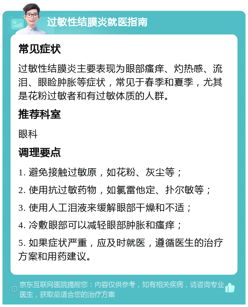 过敏性结膜炎就医指南 常见症状 过敏性结膜炎主要表现为眼部瘙痒、灼热感、流泪、眼睑肿胀等症状，常见于春季和夏季，尤其是花粉过敏者和有过敏体质的人群。 推荐科室 眼科 调理要点 1. 避免接触过敏原，如花粉、灰尘等； 2. 使用抗过敏药物，如氯雷他定、扑尔敏等； 3. 使用人工泪液来缓解眼部干燥和不适； 4. 冷敷眼部可以减轻眼部肿胀和瘙痒； 5. 如果症状严重，应及时就医，遵循医生的治疗方案和用药建议。