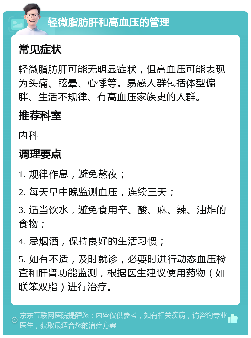 轻微脂肪肝和高血压的管理 常见症状 轻微脂肪肝可能无明显症状，但高血压可能表现为头痛、眩晕、心悸等。易感人群包括体型偏胖、生活不规律、有高血压家族史的人群。 推荐科室 内科 调理要点 1. 规律作息，避免熬夜； 2. 每天早中晚监测血压，连续三天； 3. 适当饮水，避免食用辛、酸、麻、辣、油炸的食物； 4. 忌烟酒，保持良好的生活习惯； 5. 如有不适，及时就诊，必要时进行动态血压检查和肝肾功能监测，根据医生建议使用药物（如联笨双脂）进行治疗。