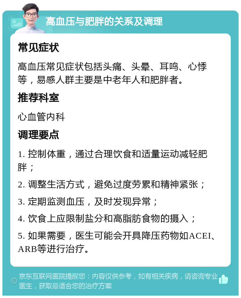 高血压与肥胖的关系及调理 常见症状 高血压常见症状包括头痛、头晕、耳鸣、心悸等，易感人群主要是中老年人和肥胖者。 推荐科室 心血管内科 调理要点 1. 控制体重，通过合理饮食和适量运动减轻肥胖； 2. 调整生活方式，避免过度劳累和精神紧张； 3. 定期监测血压，及时发现异常； 4. 饮食上应限制盐分和高脂肪食物的摄入； 5. 如果需要，医生可能会开具降压药物如ACEI、ARB等进行治疗。