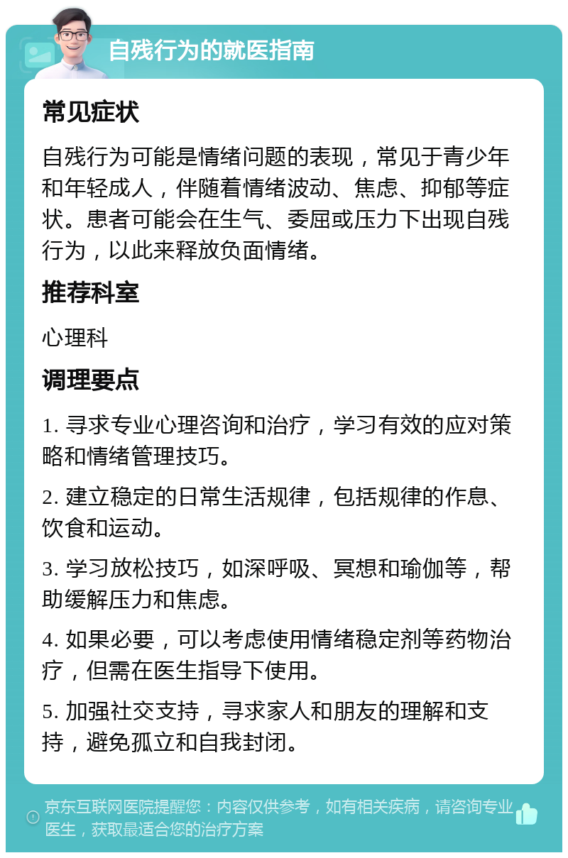 自残行为的就医指南 常见症状 自残行为可能是情绪问题的表现，常见于青少年和年轻成人，伴随着情绪波动、焦虑、抑郁等症状。患者可能会在生气、委屈或压力下出现自残行为，以此来释放负面情绪。 推荐科室 心理科 调理要点 1. 寻求专业心理咨询和治疗，学习有效的应对策略和情绪管理技巧。 2. 建立稳定的日常生活规律，包括规律的作息、饮食和运动。 3. 学习放松技巧，如深呼吸、冥想和瑜伽等，帮助缓解压力和焦虑。 4. 如果必要，可以考虑使用情绪稳定剂等药物治疗，但需在医生指导下使用。 5. 加强社交支持，寻求家人和朋友的理解和支持，避免孤立和自我封闭。