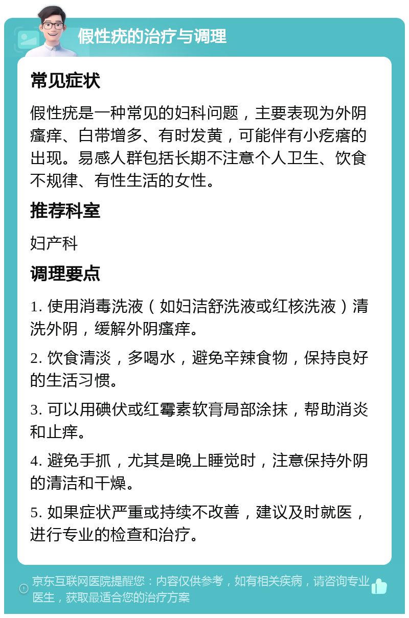 假性疣的治疗与调理 常见症状 假性疣是一种常见的妇科问题，主要表现为外阴瘙痒、白带增多、有时发黄，可能伴有小疙瘩的出现。易感人群包括长期不注意个人卫生、饮食不规律、有性生活的女性。 推荐科室 妇产科 调理要点 1. 使用消毒洗液（如妇洁舒洗液或红核洗液）清洗外阴，缓解外阴瘙痒。 2. 饮食清淡，多喝水，避免辛辣食物，保持良好的生活习惯。 3. 可以用碘伏或红霉素软膏局部涂抹，帮助消炎和止痒。 4. 避免手抓，尤其是晚上睡觉时，注意保持外阴的清洁和干燥。 5. 如果症状严重或持续不改善，建议及时就医，进行专业的检查和治疗。