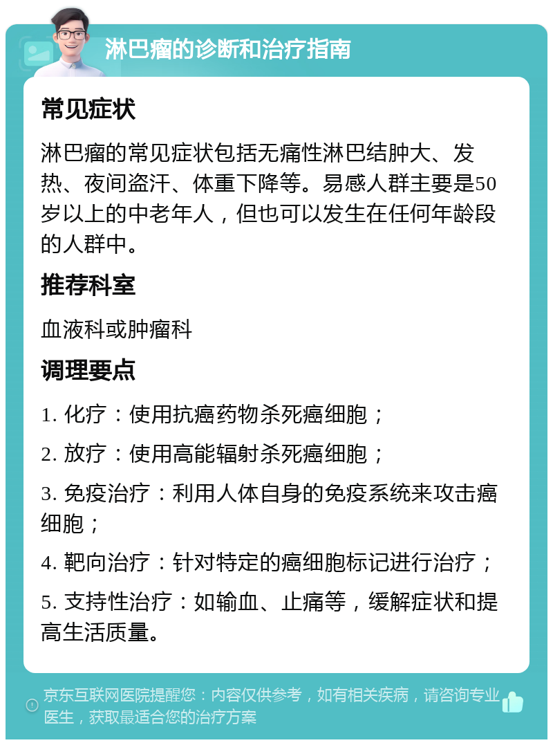 淋巴瘤的诊断和治疗指南 常见症状 淋巴瘤的常见症状包括无痛性淋巴结肿大、发热、夜间盗汗、体重下降等。易感人群主要是50岁以上的中老年人，但也可以发生在任何年龄段的人群中。 推荐科室 血液科或肿瘤科 调理要点 1. 化疗：使用抗癌药物杀死癌细胞； 2. 放疗：使用高能辐射杀死癌细胞； 3. 免疫治疗：利用人体自身的免疫系统来攻击癌细胞； 4. 靶向治疗：针对特定的癌细胞标记进行治疗； 5. 支持性治疗：如输血、止痛等，缓解症状和提高生活质量。