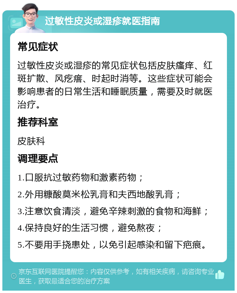 过敏性皮炎或湿疹就医指南 常见症状 过敏性皮炎或湿疹的常见症状包括皮肤瘙痒、红斑扩散、风疙瘩、时起时消等。这些症状可能会影响患者的日常生活和睡眠质量，需要及时就医治疗。 推荐科室 皮肤科 调理要点 1.口服抗过敏药物和激素药物； 2.外用糠酸莫米松乳膏和夫西地酸乳膏； 3.注意饮食清淡，避免辛辣刺激的食物和海鲜； 4.保持良好的生活习惯，避免熬夜； 5.不要用手挠患处，以免引起感染和留下疤痕。