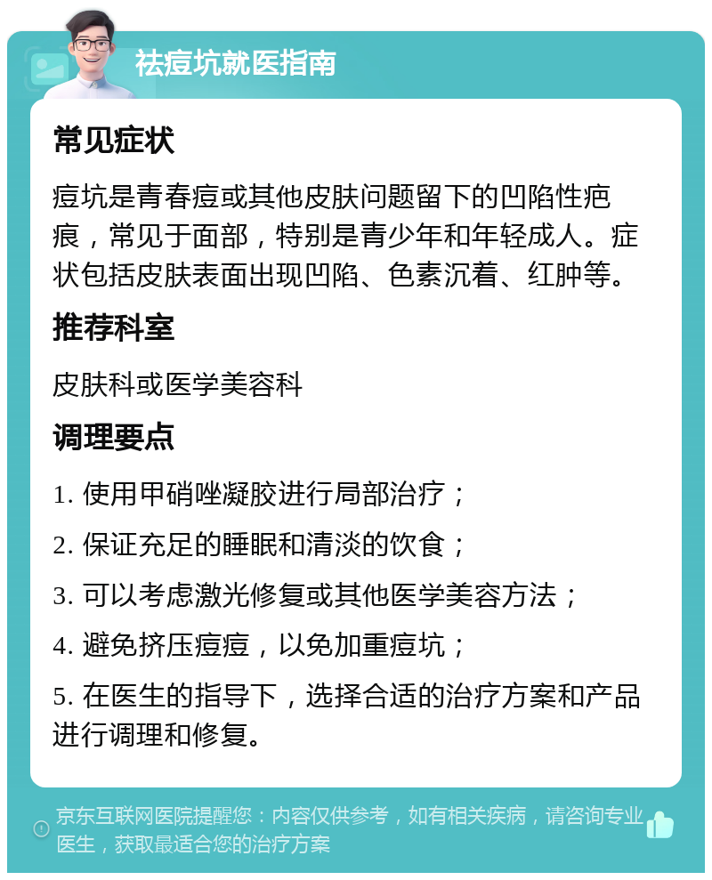 祛痘坑就医指南 常见症状 痘坑是青春痘或其他皮肤问题留下的凹陷性疤痕，常见于面部，特别是青少年和年轻成人。症状包括皮肤表面出现凹陷、色素沉着、红肿等。 推荐科室 皮肤科或医学美容科 调理要点 1. 使用甲硝唑凝胶进行局部治疗； 2. 保证充足的睡眠和清淡的饮食； 3. 可以考虑激光修复或其他医学美容方法； 4. 避免挤压痘痘，以免加重痘坑； 5. 在医生的指导下，选择合适的治疗方案和产品进行调理和修复。