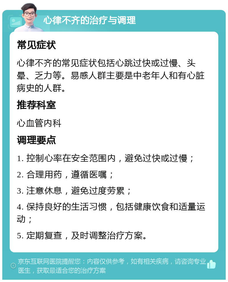 心律不齐的治疗与调理 常见症状 心律不齐的常见症状包括心跳过快或过慢、头晕、乏力等。易感人群主要是中老年人和有心脏病史的人群。 推荐科室 心血管内科 调理要点 1. 控制心率在安全范围内，避免过快或过慢； 2. 合理用药，遵循医嘱； 3. 注意休息，避免过度劳累； 4. 保持良好的生活习惯，包括健康饮食和适量运动； 5. 定期复查，及时调整治疗方案。