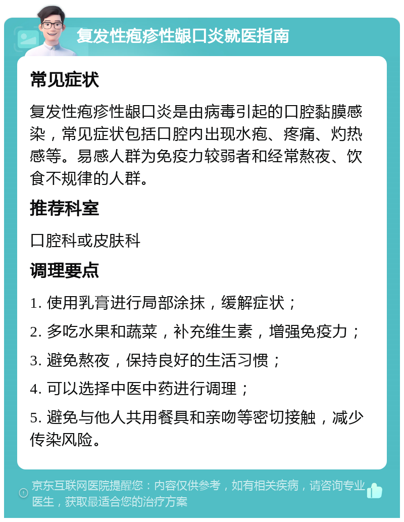 复发性疱疹性龈口炎就医指南 常见症状 复发性疱疹性龈口炎是由病毒引起的口腔黏膜感染，常见症状包括口腔内出现水疱、疼痛、灼热感等。易感人群为免疫力较弱者和经常熬夜、饮食不规律的人群。 推荐科室 口腔科或皮肤科 调理要点 1. 使用乳膏进行局部涂抹，缓解症状； 2. 多吃水果和蔬菜，补充维生素，增强免疫力； 3. 避免熬夜，保持良好的生活习惯； 4. 可以选择中医中药进行调理； 5. 避免与他人共用餐具和亲吻等密切接触，减少传染风险。