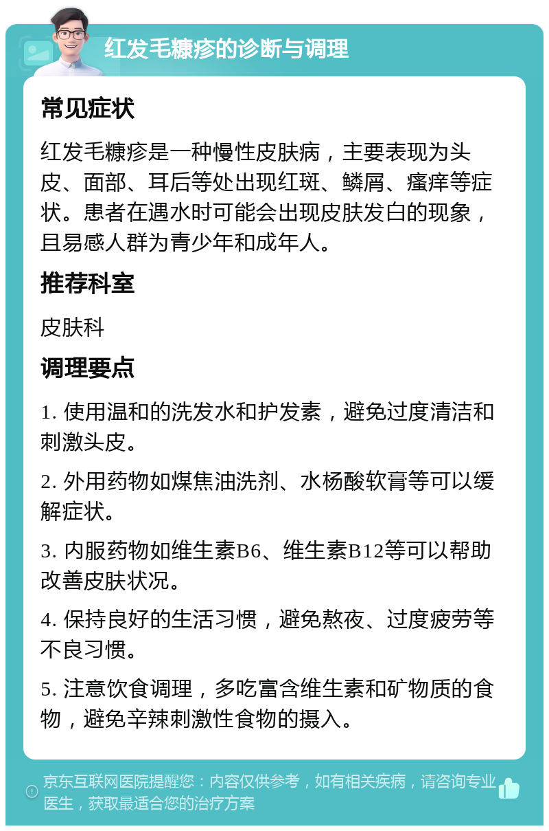 红发毛糠疹的诊断与调理 常见症状 红发毛糠疹是一种慢性皮肤病，主要表现为头皮、面部、耳后等处出现红斑、鳞屑、瘙痒等症状。患者在遇水时可能会出现皮肤发白的现象，且易感人群为青少年和成年人。 推荐科室 皮肤科 调理要点 1. 使用温和的洗发水和护发素，避免过度清洁和刺激头皮。 2. 外用药物如煤焦油洗剂、水杨酸软膏等可以缓解症状。 3. 内服药物如维生素B6、维生素B12等可以帮助改善皮肤状况。 4. 保持良好的生活习惯，避免熬夜、过度疲劳等不良习惯。 5. 注意饮食调理，多吃富含维生素和矿物质的食物，避免辛辣刺激性食物的摄入。