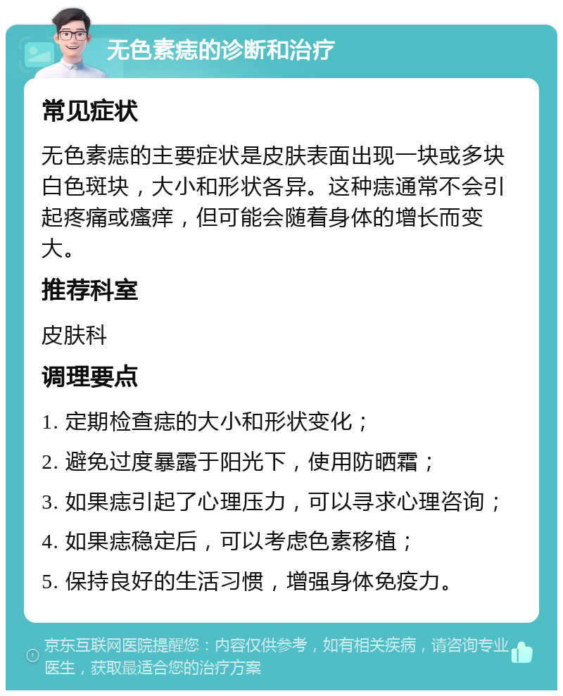 无色素痣的诊断和治疗 常见症状 无色素痣的主要症状是皮肤表面出现一块或多块白色斑块，大小和形状各异。这种痣通常不会引起疼痛或瘙痒，但可能会随着身体的增长而变大。 推荐科室 皮肤科 调理要点 1. 定期检查痣的大小和形状变化； 2. 避免过度暴露于阳光下，使用防晒霜； 3. 如果痣引起了心理压力，可以寻求心理咨询； 4. 如果痣稳定后，可以考虑色素移植； 5. 保持良好的生活习惯，增强身体免疫力。