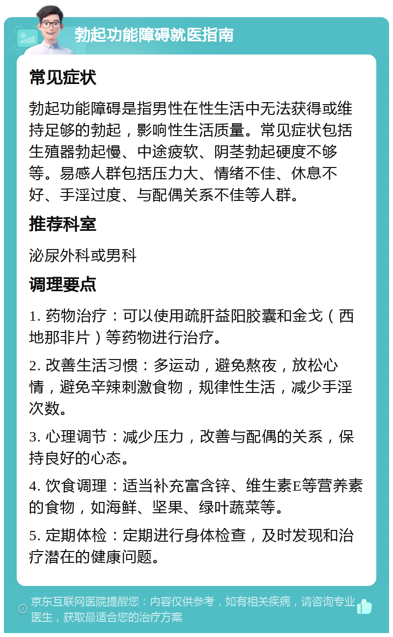 勃起功能障碍就医指南 常见症状 勃起功能障碍是指男性在性生活中无法获得或维持足够的勃起，影响性生活质量。常见症状包括生殖器勃起慢、中途疲软、阴茎勃起硬度不够等。易感人群包括压力大、情绪不佳、休息不好、手淫过度、与配偶关系不佳等人群。 推荐科室 泌尿外科或男科 调理要点 1. 药物治疗：可以使用疏肝益阳胶囊和金戈（西地那非片）等药物进行治疗。 2. 改善生活习惯：多运动，避免熬夜，放松心情，避免辛辣刺激食物，规律性生活，减少手淫次数。 3. 心理调节：减少压力，改善与配偶的关系，保持良好的心态。 4. 饮食调理：适当补充富含锌、维生素E等营养素的食物，如海鲜、坚果、绿叶蔬菜等。 5. 定期体检：定期进行身体检查，及时发现和治疗潜在的健康问题。