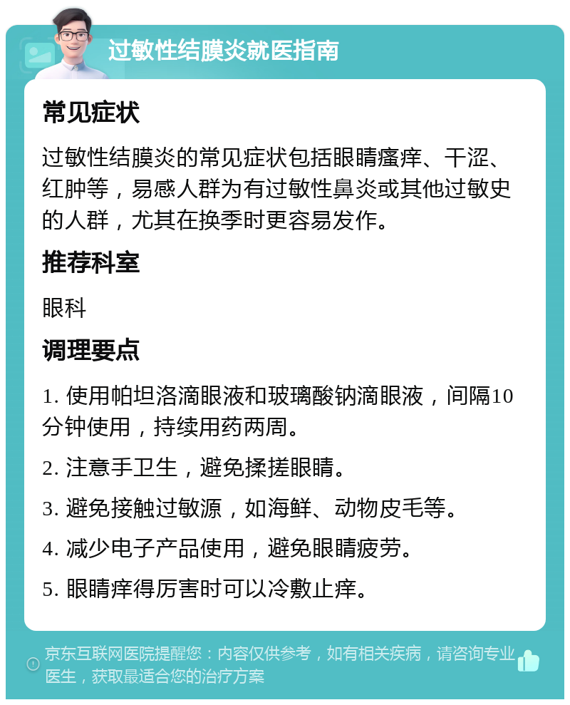 过敏性结膜炎就医指南 常见症状 过敏性结膜炎的常见症状包括眼睛瘙痒、干涩、红肿等，易感人群为有过敏性鼻炎或其他过敏史的人群，尤其在换季时更容易发作。 推荐科室 眼科 调理要点 1. 使用帕坦洛滴眼液和玻璃酸钠滴眼液，间隔10分钟使用，持续用药两周。 2. 注意手卫生，避免揉搓眼睛。 3. 避免接触过敏源，如海鲜、动物皮毛等。 4. 减少电子产品使用，避免眼睛疲劳。 5. 眼睛痒得厉害时可以冷敷止痒。