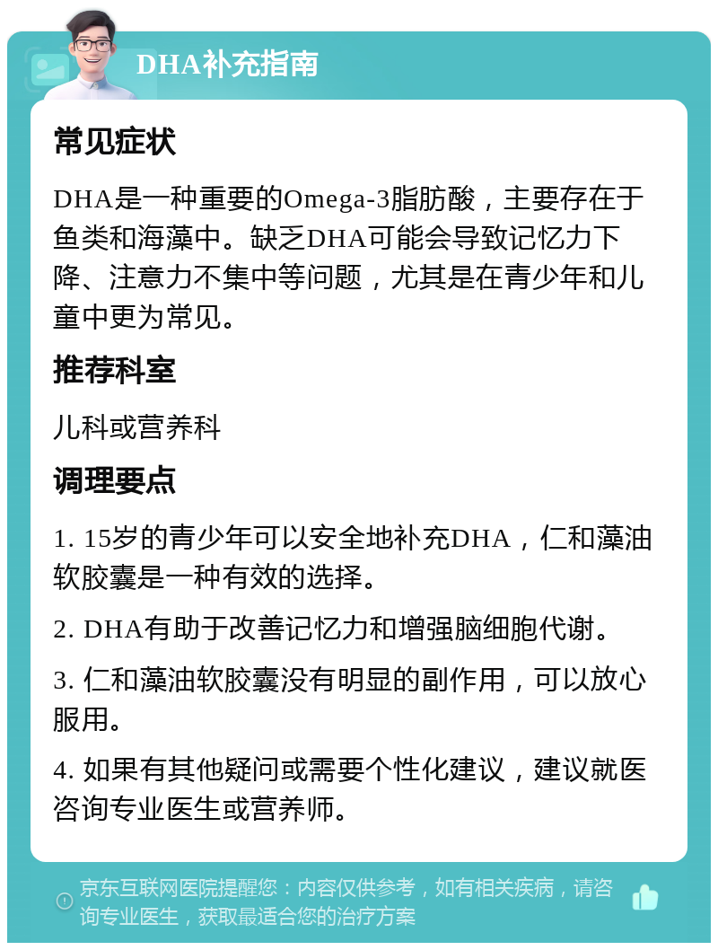 DHA补充指南 常见症状 DHA是一种重要的Omega-3脂肪酸，主要存在于鱼类和海藻中。缺乏DHA可能会导致记忆力下降、注意力不集中等问题，尤其是在青少年和儿童中更为常见。 推荐科室 儿科或营养科 调理要点 1. 15岁的青少年可以安全地补充DHA，仁和藻油软胶囊是一种有效的选择。 2. DHA有助于改善记忆力和增强脑细胞代谢。 3. 仁和藻油软胶囊没有明显的副作用，可以放心服用。 4. 如果有其他疑问或需要个性化建议，建议就医咨询专业医生或营养师。