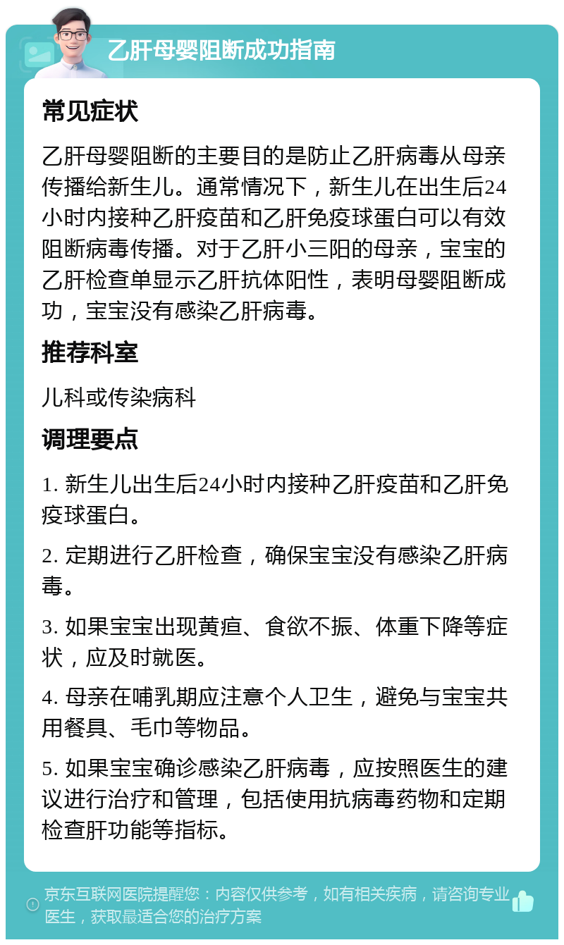 乙肝母婴阻断成功指南 常见症状 乙肝母婴阻断的主要目的是防止乙肝病毒从母亲传播给新生儿。通常情况下，新生儿在出生后24小时内接种乙肝疫苗和乙肝免疫球蛋白可以有效阻断病毒传播。对于乙肝小三阳的母亲，宝宝的乙肝检查单显示乙肝抗体阳性，表明母婴阻断成功，宝宝没有感染乙肝病毒。 推荐科室 儿科或传染病科 调理要点 1. 新生儿出生后24小时内接种乙肝疫苗和乙肝免疫球蛋白。 2. 定期进行乙肝检查，确保宝宝没有感染乙肝病毒。 3. 如果宝宝出现黄疸、食欲不振、体重下降等症状，应及时就医。 4. 母亲在哺乳期应注意个人卫生，避免与宝宝共用餐具、毛巾等物品。 5. 如果宝宝确诊感染乙肝病毒，应按照医生的建议进行治疗和管理，包括使用抗病毒药物和定期检查肝功能等指标。