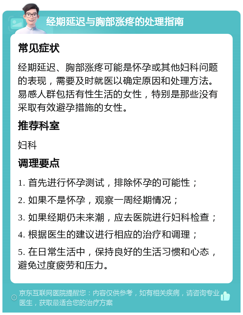 经期延迟与胸部涨疼的处理指南 常见症状 经期延迟、胸部涨疼可能是怀孕或其他妇科问题的表现，需要及时就医以确定原因和处理方法。易感人群包括有性生活的女性，特别是那些没有采取有效避孕措施的女性。 推荐科室 妇科 调理要点 1. 首先进行怀孕测试，排除怀孕的可能性； 2. 如果不是怀孕，观察一周经期情况； 3. 如果经期仍未来潮，应去医院进行妇科检查； 4. 根据医生的建议进行相应的治疗和调理； 5. 在日常生活中，保持良好的生活习惯和心态，避免过度疲劳和压力。