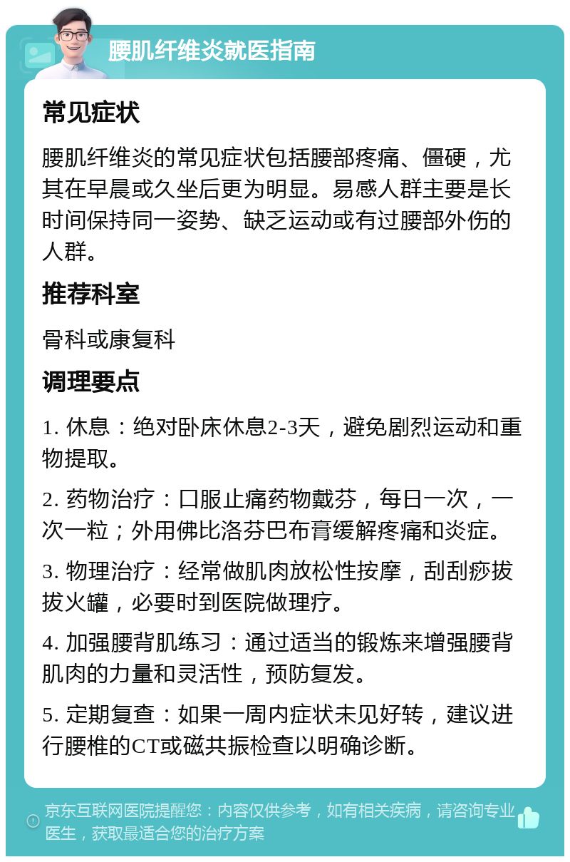 腰肌纤维炎就医指南 常见症状 腰肌纤维炎的常见症状包括腰部疼痛、僵硬，尤其在早晨或久坐后更为明显。易感人群主要是长时间保持同一姿势、缺乏运动或有过腰部外伤的人群。 推荐科室 骨科或康复科 调理要点 1. 休息：绝对卧床休息2-3天，避免剧烈运动和重物提取。 2. 药物治疗：口服止痛药物戴芬，每日一次，一次一粒；外用佛比洛芬巴布膏缓解疼痛和炎症。 3. 物理治疗：经常做肌肉放松性按摩，刮刮痧拔拔火罐，必要时到医院做理疗。 4. 加强腰背肌练习：通过适当的锻炼来增强腰背肌肉的力量和灵活性，预防复发。 5. 定期复查：如果一周内症状未见好转，建议进行腰椎的CT或磁共振检查以明确诊断。