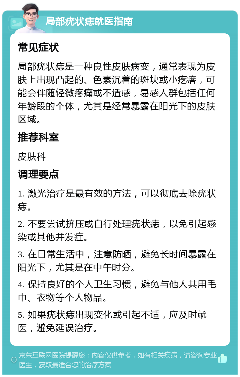 局部疣状痣就医指南 常见症状 局部疣状痣是一种良性皮肤病变，通常表现为皮肤上出现凸起的、色素沉着的斑块或小疙瘩，可能会伴随轻微疼痛或不适感，易感人群包括任何年龄段的个体，尤其是经常暴露在阳光下的皮肤区域。 推荐科室 皮肤科 调理要点 1. 激光治疗是最有效的方法，可以彻底去除疣状痣。 2. 不要尝试挤压或自行处理疣状痣，以免引起感染或其他并发症。 3. 在日常生活中，注意防晒，避免长时间暴露在阳光下，尤其是在中午时分。 4. 保持良好的个人卫生习惯，避免与他人共用毛巾、衣物等个人物品。 5. 如果疣状痣出现变化或引起不适，应及时就医，避免延误治疗。