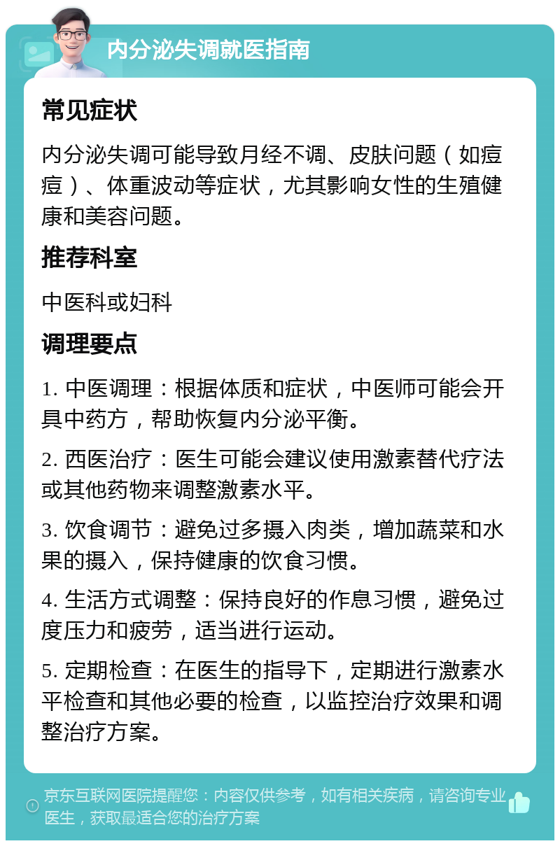 内分泌失调就医指南 常见症状 内分泌失调可能导致月经不调、皮肤问题（如痘痘）、体重波动等症状，尤其影响女性的生殖健康和美容问题。 推荐科室 中医科或妇科 调理要点 1. 中医调理：根据体质和症状，中医师可能会开具中药方，帮助恢复内分泌平衡。 2. 西医治疗：医生可能会建议使用激素替代疗法或其他药物来调整激素水平。 3. 饮食调节：避免过多摄入肉类，增加蔬菜和水果的摄入，保持健康的饮食习惯。 4. 生活方式调整：保持良好的作息习惯，避免过度压力和疲劳，适当进行运动。 5. 定期检查：在医生的指导下，定期进行激素水平检查和其他必要的检查，以监控治疗效果和调整治疗方案。