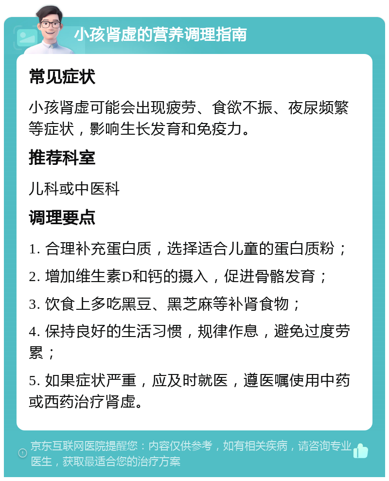 小孩肾虚的营养调理指南 常见症状 小孩肾虚可能会出现疲劳、食欲不振、夜尿频繁等症状，影响生长发育和免疫力。 推荐科室 儿科或中医科 调理要点 1. 合理补充蛋白质，选择适合儿童的蛋白质粉； 2. 增加维生素D和钙的摄入，促进骨骼发育； 3. 饮食上多吃黑豆、黑芝麻等补肾食物； 4. 保持良好的生活习惯，规律作息，避免过度劳累； 5. 如果症状严重，应及时就医，遵医嘱使用中药或西药治疗肾虚。