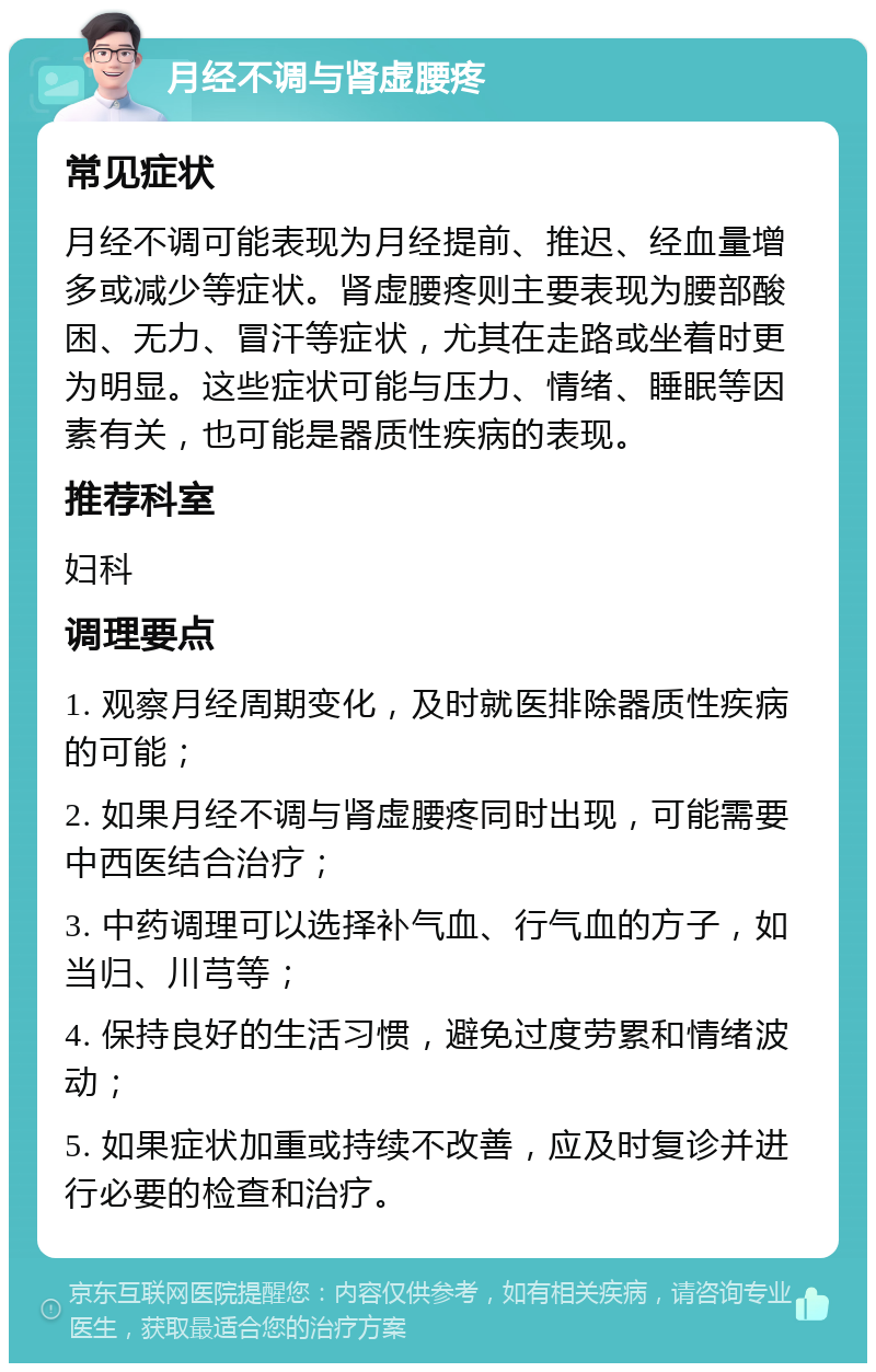 月经不调与肾虚腰疼 常见症状 月经不调可能表现为月经提前、推迟、经血量增多或减少等症状。肾虚腰疼则主要表现为腰部酸困、无力、冒汗等症状，尤其在走路或坐着时更为明显。这些症状可能与压力、情绪、睡眠等因素有关，也可能是器质性疾病的表现。 推荐科室 妇科 调理要点 1. 观察月经周期变化，及时就医排除器质性疾病的可能； 2. 如果月经不调与肾虚腰疼同时出现，可能需要中西医结合治疗； 3. 中药调理可以选择补气血、行气血的方子，如当归、川芎等； 4. 保持良好的生活习惯，避免过度劳累和情绪波动； 5. 如果症状加重或持续不改善，应及时复诊并进行必要的检查和治疗。