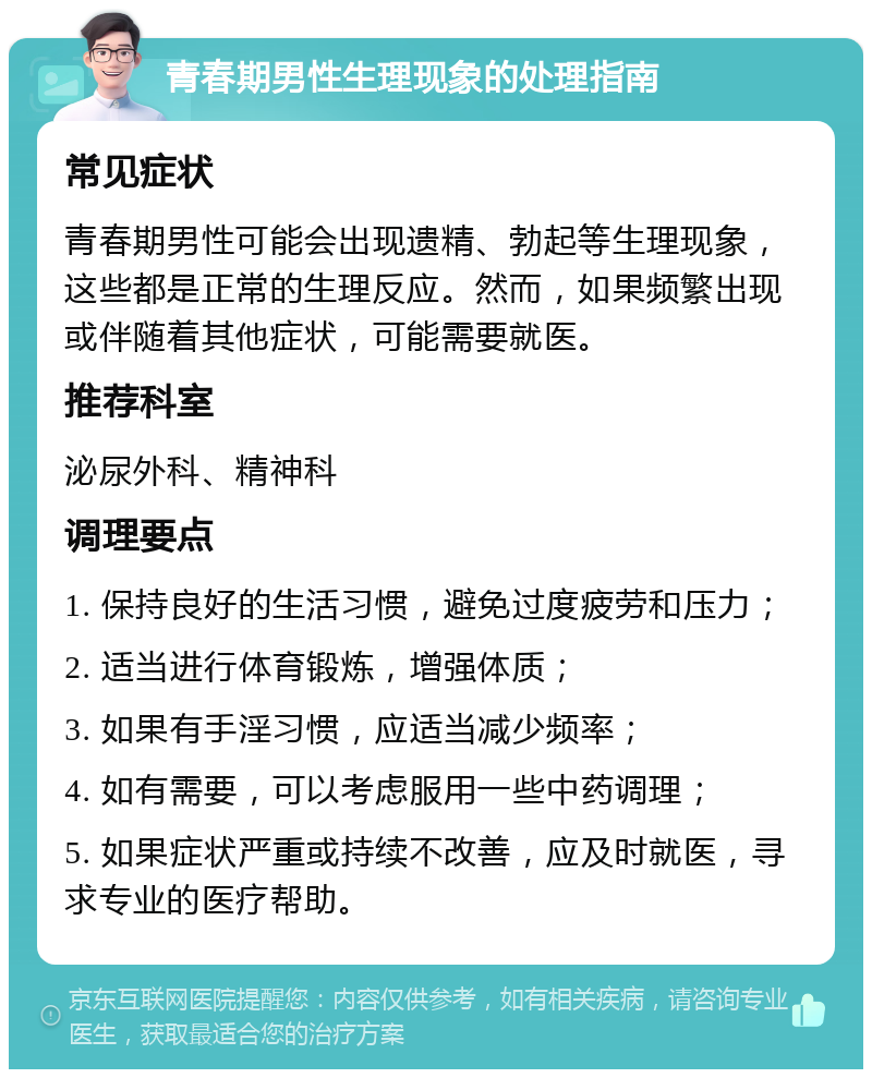 青春期男性生理现象的处理指南 常见症状 青春期男性可能会出现遗精、勃起等生理现象，这些都是正常的生理反应。然而，如果频繁出现或伴随着其他症状，可能需要就医。 推荐科室 泌尿外科、精神科 调理要点 1. 保持良好的生活习惯，避免过度疲劳和压力； 2. 适当进行体育锻炼，增强体质； 3. 如果有手淫习惯，应适当减少频率； 4. 如有需要，可以考虑服用一些中药调理； 5. 如果症状严重或持续不改善，应及时就医，寻求专业的医疗帮助。