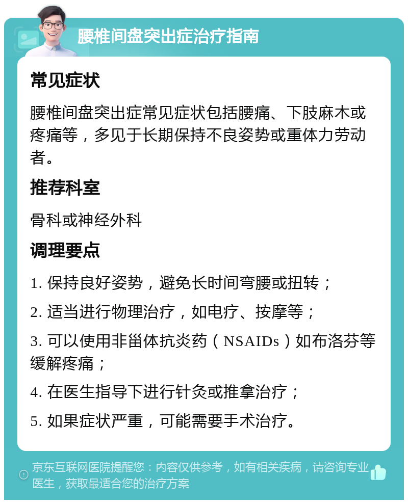 腰椎间盘突出症治疗指南 常见症状 腰椎间盘突出症常见症状包括腰痛、下肢麻木或疼痛等，多见于长期保持不良姿势或重体力劳动者。 推荐科室 骨科或神经外科 调理要点 1. 保持良好姿势，避免长时间弯腰或扭转； 2. 适当进行物理治疗，如电疗、按摩等； 3. 可以使用非甾体抗炎药（NSAIDs）如布洛芬等缓解疼痛； 4. 在医生指导下进行针灸或推拿治疗； 5. 如果症状严重，可能需要手术治疗。