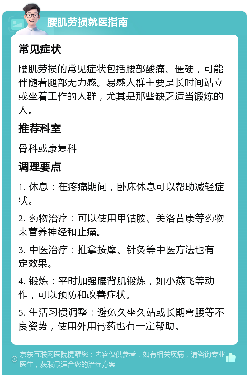 腰肌劳损就医指南 常见症状 腰肌劳损的常见症状包括腰部酸痛、僵硬，可能伴随着腿部无力感。易感人群主要是长时间站立或坐着工作的人群，尤其是那些缺乏适当锻炼的人。 推荐科室 骨科或康复科 调理要点 1. 休息：在疼痛期间，卧床休息可以帮助减轻症状。 2. 药物治疗：可以使用甲钴胺、美洛昔康等药物来营养神经和止痛。 3. 中医治疗：推拿按摩、针灸等中医方法也有一定效果。 4. 锻炼：平时加强腰背肌锻炼，如小燕飞等动作，可以预防和改善症状。 5. 生活习惯调整：避免久坐久站或长期弯腰等不良姿势，使用外用膏药也有一定帮助。