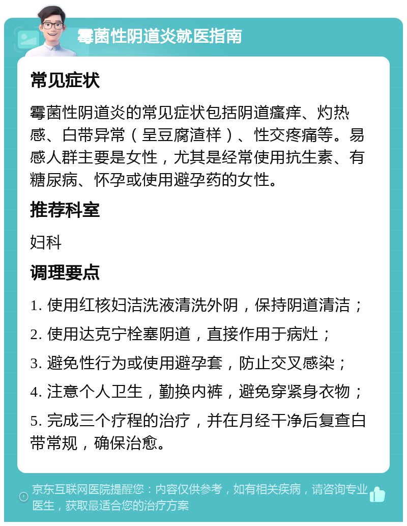 霉菌性阴道炎就医指南 常见症状 霉菌性阴道炎的常见症状包括阴道瘙痒、灼热感、白带异常（呈豆腐渣样）、性交疼痛等。易感人群主要是女性，尤其是经常使用抗生素、有糖尿病、怀孕或使用避孕药的女性。 推荐科室 妇科 调理要点 1. 使用红核妇洁洗液清洗外阴，保持阴道清洁； 2. 使用达克宁栓塞阴道，直接作用于病灶； 3. 避免性行为或使用避孕套，防止交叉感染； 4. 注意个人卫生，勤换内裤，避免穿紧身衣物； 5. 完成三个疗程的治疗，并在月经干净后复查白带常规，确保治愈。