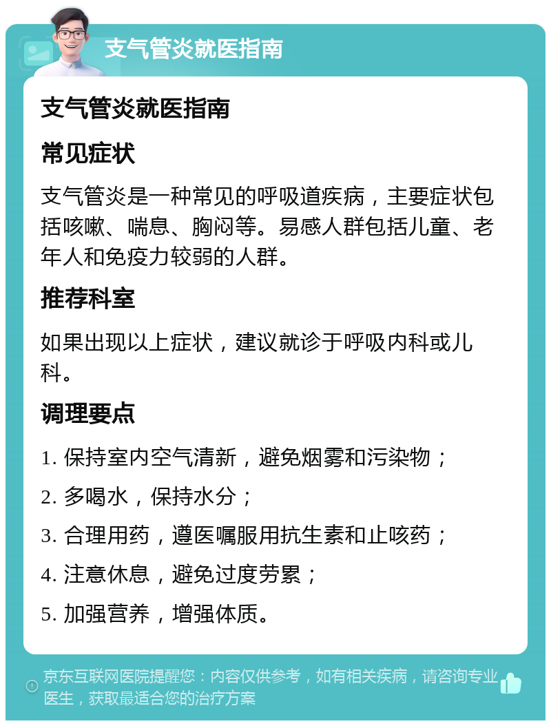 支气管炎就医指南 支气管炎就医指南 常见症状 支气管炎是一种常见的呼吸道疾病，主要症状包括咳嗽、喘息、胸闷等。易感人群包括儿童、老年人和免疫力较弱的人群。 推荐科室 如果出现以上症状，建议就诊于呼吸内科或儿科。 调理要点 1. 保持室内空气清新，避免烟雾和污染物； 2. 多喝水，保持水分； 3. 合理用药，遵医嘱服用抗生素和止咳药； 4. 注意休息，避免过度劳累； 5. 加强营养，增强体质。