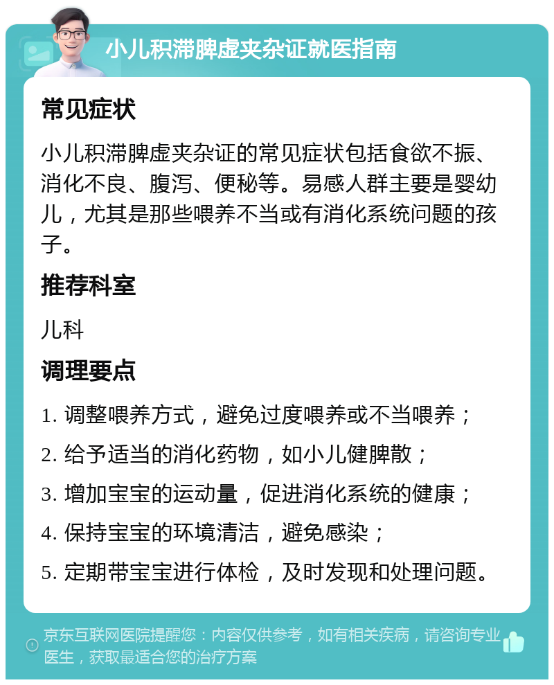 小儿积滞脾虚夹杂证就医指南 常见症状 小儿积滞脾虚夹杂证的常见症状包括食欲不振、消化不良、腹泻、便秘等。易感人群主要是婴幼儿，尤其是那些喂养不当或有消化系统问题的孩子。 推荐科室 儿科 调理要点 1. 调整喂养方式，避免过度喂养或不当喂养； 2. 给予适当的消化药物，如小儿健脾散； 3. 增加宝宝的运动量，促进消化系统的健康； 4. 保持宝宝的环境清洁，避免感染； 5. 定期带宝宝进行体检，及时发现和处理问题。